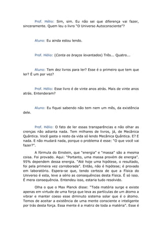 Prof. Hélio: Sim, sim. Eu não sei que diferença vai fazer,
sinceramente. Quem leu o livro “O Universo Autoconsciente”?
Aluno: Eu ainda estou lendo.
Prof. Hélio: (Conta os braços levantados) Três... Quatro...
Aluno: Tem dez livros para ler? Esse é o primeiro que tem que
ler? É um por vez?
Prof. Hélio: Esse livro é de vinte anos atrás. Mais de vinte anos
atrás. Entenderam?
Aluno: Eu fiquei sabendo não tem nem um mês, da existência
dele.
Prof. Hélio: O fato de ler essas transparências e não olhar as
crenças não adianta nada. Tem milhares de livros, já, de Mecânica
Quântica. Você gasta o resto da vida só lendo Mecânica Quântica. E? E
nada. E não mudará nada, porque o problema é esse: “O que você vai
fazer?”.
A fórmula do Einstein, que “energia” e “massa” são a mesma
coisa. Foi provado. Aqui: “Portanto, uma massa provém de energia”.
95% dependem dessa energia. “Até hoje uma hipótese, o resultado,
foi pela primeira vez corroborada”. Então, não é hipótese; é provado
em laboratório. Espera-se que, tendo certeza de que a Física do
Universo é esta, leve a sério as consequências desta Física. É só isso.
É mera consequência. Entendeu isso, estaria tudo resolvido.
Olha o que o Max Planck disse: “Toda matéria surge e existe
apenas em virtude de uma força que leva as partículas de um átomo a
vibrar e manter coeso esse diminuto sistema solar que é o átomo.
Temos de aceitar a existência de uma mente consciente e inteligente
por trás desta força. Essa mente é a matriz de toda a matéria”. Esse é
 