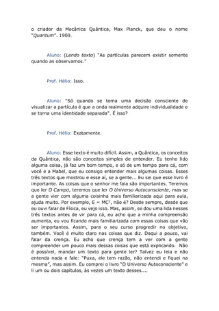 o criador da Mecânica Quântica, Max Planck, que deu o nome
“Quantum”. 1900.
Aluno: (Lendo texto) “As partículas parecem existir somente
quando as observamos.”
Prof. Hélio: Isso.
Aluno: “Só quando se toma uma decisão consciente de
visualizar a partícula é que a onda realmente adquire individualidade e
se torna uma identidade separada”. É isso?
Prof. Hélio: Exatamente.
Aluno: Esse texto é muito difícil. Assim, a Quântica, os conceitos
da Quântica, não são conceitos simples de entender. Eu tenho lido
alguma coisa, já faz um bom tempo, e só de um tempo para cá, com
você e a Mabel, que eu consigo entender mais algumas coisas. Esses
três textos que mostrou e esse aí, se a gente... Eu sei que esse livro é
importante. As coisas que o senhor me fala são importantes. Teremos
que ler O Campo, teremos que ler O Universo Autoconsciente, mas se
a gente vier com alguma coisinha mais familiarizada aqui para aula,
ajuda muito. Por exemplo, E = MC2
, não é? Desde sempre, desde que
eu ouvi falar de Física, eu vejo isso. Mas, assim, se dou uma lida nesses
três textos antes de vir para cá, eu acho que a minha compreensão
aumenta, eu vou ficando mais familiarizada com essas coisas que vão
ser importantes. Assim, para o seu curso progredir no objetivo,
também. Você é muito claro nas coisas que diz. Daqui a pouco, vai
falar da crença. Eu acho que crença tem a ver com a gente
compreender um pouco mais dessas coisas que está explicando. Não
é possível, mandar um texto para gente ler? Talvez eu leia e não
entenda nada e fale: “Puxa, ele tem razão, não entendi e fiquei na
mesma”, mas assim. Eu comprei o livro “O Universo Autoconsciente” e
li um ou dois capítulos, às vezes um texto desses....
 