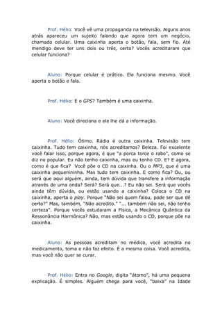 Prof. Hélio: Você vê uma propaganda na televisão. Alguns anos
atrás apareceu um sujeito falando que agora tem um negócio,
chamado celular. Uma caixinha aperta o botão, fala, sem fio. Até
mendigo deve ter uns dois ou três, certo? Vocês acreditaram que
celular funciona?
Aluno: Porque celular é prático. Ele funciona mesmo. Você
aperta o botão e fala.
Prof. Hélio: E o GPS? Também é uma caixinha.
Aluno: Você direciona e ele lhe dá a informação.
Prof. Hélio: Ótimo. Rádio é outra caixinha. Televisão tem
caixinha. Tudo tem caixinha, nós acreditamos? Beleza. Foi excelente
você falar isso, porque agora, é que “a porca torce o rabo”, como se
diz no popular. Eu não tenho caixinha, mas eu tenho CD. E? E agora,
como é que fica? Você põe o CD na caixinha. Ou o MP3, que é uma
caixinha pequenininha. Mas tudo tem caixinha. E como fica? Ou, ou
será que aqui alguém, ainda, tem dúvida que transfere a informação
através de uma onda? Será? Será que...? Eu não sei. Será que vocês
ainda têm dúvida, ou estão usando a caixinha? Coloca o CD na
caixinha, aperta o play. Porque “Não sei quem falou, pode ser que dê
certo?” Mas, também, “Não acredito.” “... também não sei, não tenho
certeza”. Porque vocês estudaram a Física, a Mecânica Quântica da
Ressonância Harmônica? Não, mas estão usando o CD, porque põe na
caixinha.
Aluno: As pessoas acreditam no médico, você acredita no
medicamento, toma e não faz efeito. É a mesma coisa. Você acredita,
mas você não quer se curar.
Prof. Hélio: Entra no Google, digita “átomo”, há uma pequena
explicação. É simples. Alguém chega para você, “baixa” na Idade
 