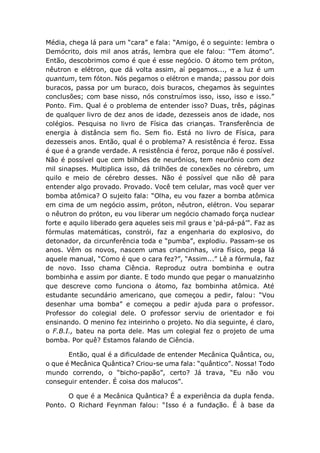 Média, chega lá para um “cara” e fala: “Amigo, é o seguinte: lembra o
Demócrito, dois mil anos atrás, lembra que ele falou: “Tem átomo”.
Então, descobrimos como é que é esse negócio. O átomo tem próton,
nêutron e elétron, que dá volta assim, aí pegamos..., e a luz é um
quantum, tem fóton. Nós pegamos o elétron e manda; passou por dois
buracos, passa por um buraco, dois buracos, chegamos às seguintes
conclusões; com base nisso, nós construímos isso, isso, isso e isso.”
Ponto. Fim. Qual é o problema de entender isso? Duas, três, páginas
de qualquer livro de dez anos de idade, dezesseis anos de idade, nos
colégios. Pesquisa no livro de Física das crianças. Transferência de
energia à distância sem fio. Sem fio. Está no livro de Física, para
dezesseis anos. Então, qual é o problema? A resistência é feroz. Essa
é que é a grande verdade. A resistência é feroz, porque não é possível.
Não é possível que cem bilhões de neurônios, tem neurônio com dez
mil sinapses. Multiplica isso, dá trilhões de conexões no cérebro, um
quilo e meio de cérebro desses. Não é possível que não dê para
entender algo provado. Provado. Você tem celular, mas você quer ver
bomba atômica? O sujeito fala: “Olha, eu vou fazer a bomba atômica
em cima de um negócio assim, próton, nêutron, elétron. Vou separar
o nêutron do próton, eu vou liberar um negócio chamado força nuclear
forte e aquilo liberado gera aqueles seis mil graus e ‘pá-pá-pá’”. Faz as
fórmulas matemáticas, constrói, faz a engenharia do explosivo, do
detonador, da circunferência toda e “pumba”, explodiu. Passam-se os
anos. Vêm os novos, nascem umas criancinhas, vira físico, pega lá
aquele manual, “Como é que o cara fez?”, “Assim...” Lê a fórmula, faz
de novo. Isso chama Ciência. Reproduz outra bombinha e outra
bombinha e assim por diante. E todo mundo que pegar o manualzinho
que descreve como funciona o átomo, faz bombinha atômica. Até
estudante secundário americano, que começou a pedir, falou: “Vou
desenhar uma bomba” e começou a pedir ajuda para o professor.
Professor do colegial dele. O professor serviu de orientador e foi
ensinando. O menino fez inteirinho o projeto. No dia seguinte, é claro,
o F.B.I., bateu na porta dele. Mas um colegial fez o projeto de uma
bomba. Por quê? Estamos falando de Ciência.
Então, qual é a dificuldade de entender Mecânica Quântica, ou,
o que é Mecânica Quântica? Criou-se uma fala: “quântico”. Nossa! Todo
mundo correndo, o “bicho-papão”, certo? Já trava, “Eu não vou
conseguir entender. É coisa dos malucos”.
O que é a Mecânica Quântica? É a experiência da dupla fenda.
Ponto. O Richard Feynman falou: “Isso é a fundação. É à base da
 