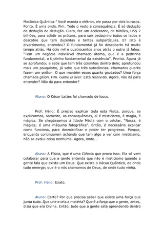 Mecânica Quântica.” Você manda o elétron, ele passa por dois buracos.
Ponto. É uma onda. Fim. Todo o resto é consequência. É só dedução
de dedução de dedução. Claro, faz um acelerador, de bilhões, US$ 7
bilhões, para colidir os prótons, para sair pedacinho todos os lados e
descobre que tem duzentas e tantas subpartículas. E? Isto é
divertimento, entendeu? O fundamental já foi descoberto há muito
tempo atrás. Há dois mil e quatrocentos anos atrás o outro já falou:
“Tem um negócio indivisível chamado átomo, que é a pedrinha
fundamental, o tijolinho fundamental da existência”. Pronto. Agora já
se aprofundou e sabe que tem três coisinhas dentro dele; aprofundou
mais um pouquinho, já sabe que três substâncias, chamados quarks
fazem um próton. O que mantém esses quarks grudados? Uma força
chamada glúon. Fim. Game is over. Está resolvido. Agora, não dá para
entender? Não dá para entender?
Aluno: O César Lattes foi chamado de louco.
Prof. Hélio: É preciso explicar toda esta Física, porque, se
explicarmos, somente, as consequências, aí é misticismo, é magia, é
mágica. Se chegássemos à Idade Média com o celular, “Nossa, é
mágica; é uma máquina fotográfica”. Então, é necessário explicar
como funciona, para desmistificar e poder ter progresso. Porque,
enquanto continuarem achando que tem algo a ver com misticismo,
não se evolui coisa nenhuma. Agora, onde...
Aluno: A Física, que é uma Ciência que prova isso. Ela só vem
colaborar para que a gente entenda que não é misticismo quando a
gente fala que existe um Deus. Que existe o Vácuo Quântico, de onde
tudo emerge; que é o nós chamamos de Deus, de onde tudo vinha.
Prof. Hélio: Exato.
Aluno: Certo? Por que precisa saber que existe uma força que
junta tudo. Que une e cria a matéria? Que é a força que a gente, antes,
dizia que era Divina. Então, tudo que a gente está aprendendo dentro
 