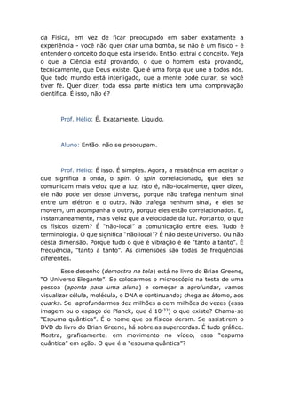 da Física, em vez de ficar preocupado em saber exatamente a
experiência - você não quer criar uma bomba, se não é um físico - é
entender o conceito do que está inserido. Então, extrai o conceito. Veja
o que a Ciência está provando, o que o homem está provando,
tecnicamente, que Deus existe. Que é uma força que une a todos nós.
Que todo mundo está interligado, que a mente pode curar, se você
tiver fé. Quer dizer, toda essa parte mística tem uma comprovação
científica. É isso, não é?
Prof. Hélio: É. Exatamente. Líquido.
Aluno: Então, não se preocupem.
Prof. Hélio: É isso. É simples. Agora, a resistência em aceitar o
que significa a onda, o spin. O spin correlacionado, que eles se
comunicam mais veloz que a luz, isto é, não-localmente, quer dizer,
ele não pode ser desse Universo, porque não trafega nenhum sinal
entre um elétron e o outro. Não trafega nenhum sinal, e eles se
movem, um acompanha o outro, porque eles estão correlacionados. E,
instantaneamente, mais veloz que a velocidade da luz. Portanto, o que
os físicos dizem? É “não-local” a comunicação entre eles. Tudo é
terminologia. O que significa “não local”? É não deste Universo. Ou não
desta dimensão. Porque tudo o que é vibração é de “tanto a tanto”. É
frequência, “tanto a tanto”. As dimensões são todas de frequências
diferentes.
Esse desenho (demostra na tela) está no livro do Brian Greene,
“O Universo Elegante”. Se colocarmos o microscópio na testa de uma
pessoa (aponta para uma aluna) e começar a aprofundar, vamos
visualizar célula, molécula, o DNA e continuando; chega ao átomo, aos
quarks. Se aprofundarmos dez milhões a cem milhões de vezes (essa
imagem ou o espaço de Planck, que é 10-33
) o que existe? Chama-se
“Espuma quântica”. É o nome que os físicos deram. Se assistirem o
DVD do livro do Brian Greene, há sobre as supercordas. É tudo gráfico.
Mostra, graficamente, em movimento no vídeo, essa “espuma
quântica” em ação. O que é a “espuma quântica”?
 