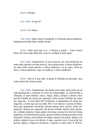 Aluno: Energia.
Prof. Hélio: O que é?
Aluno: É o Vácuo.
Prof. Hélio: Quem falou? Excelente. É o famoso Vácuo Quântico.
Acabamos de falar Dele. Estão vendo?
Aluno: Sabe qual que é a...? Porque a gente... Tudo emana
Dele, Ele criou tudo diferente, mas na verdade é tudo igual.
Prof. Hélio: Exatamente. É uma coisa só. Se nós entrarmos na
testa dele (aponta um dos alunos), nós vamos achar o Vácuo Quântico,
na testa dela (outra aluna), o Vácuo Quântico, no ar, aqui, entre os
dois, o Vácuo Quântico, aqui na cadeira, o Vácuo Quântico.
Aluno: Mas aí é que está. A gente é limitada de perceber, que
tudo emana da mesma coisa.
Prof. Hélio: Exatamente. Só existe uma onda, essa onda vai se
individualizando e subindo no nível de organização, ou diminuindo a
vibração. É tudo redutor, reduz, reduz, reduz, porque o átomo vibra
quinze trilhões de vezes por segundo. Vibra quinze trilhões de vezes
por segundo. E uma rádio AM é kilohertz, é setecentos mil vezes por
segundo, a onda que sai da rádio AM. E um átomo é quinze trilhões.
Para que possamos conversar precisa baixar para quinze ciclos por
segundo. Quinze por segundo. De quinze trilhões reduzir para quinze,
só, unidade, dezena. É para poder conversar, porque no nível do Vácuo
Quântico, é extremamente veloz, quinze trilhões é porque já está muito
reduzido. Porque, sai do Bóson de Higgs, depois vira quark, depois vira
próton, depois é que vira átomo. E aqui, quando vira, é que está nos
quinze. Agora, imagine lá embaixo, o quanto a onda vibra. É infinito.
 