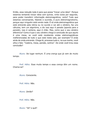 Então, essa redução toda é para que possa “trocar uma ideia”. Porque
estamos tentando trocar ideia com quinze, vinte ciclos por segundo,
para poder transferir informação eletromagnética, certo? Tudo que
estamos conversando, falando e ouvindo, é puro eletromagnetismo,
porque aqui ninguém está vendo nada. É só onda eletromagnética que
está entrando pela retina ou no ouvido e vai até o cérebro, faz uns
cálculos, tem um algoritmo, e diz isso aqui é parede (aponta para a
parede), isso é carteira, aqui é chão. Mas, como que o seu cérebro
diferencia? Como é que o seu cérebro chega à conclusão de que aquilo
é uma mesa, se você está recebendo ondas eletromagnéticas
indiferenciadas de tudo o que está nesta sala, por exemplo? É onda
atrás de onda entrando. Chega lá, processa tudo e, na sua mente, você
olha e fala: “Cadeira, mesa, parede, cortina”. De onde você tirou essa
conclusão?
Aluno: De lugar nenhum. É uma crença que já vem de muito
tempo.
Prof. Hélio: Esse muito tempo e essa crença têm um nome.
Chama-se?
Aluno: Consciente.
Prof. Hélio: Não.
Aluno: Zenão?
Prof. Hélio: Não.
Aluno: “Zé” o quê?
 