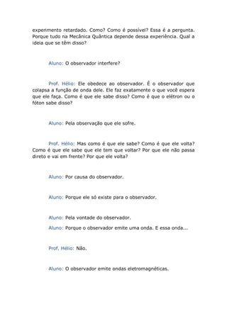 experimento retardado. Como? Como é possível? Essa é a pergunta.
Porque tudo na Mecânica Quântica depende dessa experiência. Qual a
ideia que se têm disso?
Aluno: O observador interfere?
Prof. Hélio: Ele obedece ao observador. É o observador que
colapsa a função de onda dele. Ele faz exatamente o que você espera
que ele faça. Como é que ele sabe disso? Como é que o elétron ou o
fóton sabe disso?
Aluno: Pela observação que ele sofre.
Prof. Hélio: Mas como é que ele sabe? Como é que ele volta?
Como é que ele sabe que ele tem que voltar? Por que ele não passa
direto e vai em frente? Por que ele volta?
Aluno: Por causa do observador.
Aluno: Porque ele só existe para o observador.
Aluno: Pela vontade do observador.
Aluno: Porque o observador emite uma onda. E essa onda...
Prof. Hélio: Não.
Aluno: O observador emite ondas eletromagnéticas.
 