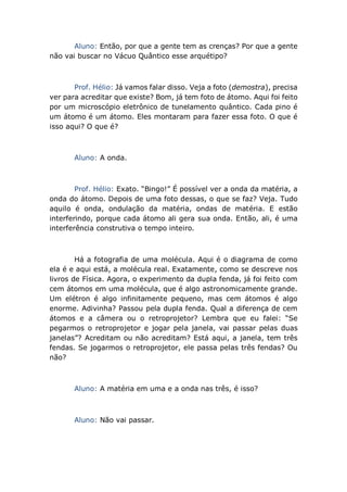Aluno: Então, por que a gente tem as crenças? Por que a gente
não vai buscar no Vácuo Quântico esse arquétipo?
Prof. Hélio: Já vamos falar disso. Veja a foto (demostra), precisa
ver para acreditar que existe? Bom, já tem foto de átomo. Aqui foi feito
por um microscópio eletrônico de tunelamento quântico. Cada pino é
um átomo é um átomo. Eles montaram para fazer essa foto. O que é
isso aqui? O que é?
Aluno: A onda.
Prof. Hélio: Exato. “Bingo!” É possível ver a onda da matéria, a
onda do átomo. Depois de uma foto dessas, o que se faz? Veja. Tudo
aquilo é onda, ondulação da matéria, ondas de matéria. E estão
interferindo, porque cada átomo ali gera sua onda. Então, ali, é uma
interferência construtiva o tempo inteiro.
Há a fotografia de uma molécula. Aqui é o diagrama de como
ela é e aqui está, a molécula real. Exatamente, como se descreve nos
livros de Física. Agora, o experimento da dupla fenda, já foi feito com
cem átomos em uma molécula, que é algo astronomicamente grande.
Um elétron é algo infinitamente pequeno, mas cem átomos é algo
enorme. Adivinha? Passou pela dupla fenda. Qual a diferença de cem
átomos e a câmera ou o retroprojetor? Lembra que eu falei: “Se
pegarmos o retroprojetor e jogar pela janela, vai passar pelas duas
janelas”? Acreditam ou não acreditam? Está aqui, a janela, tem três
fendas. Se jogarmos o retroprojetor, ele passa pelas três fendas? Ou
não?
Aluno: A matéria em uma e a onda nas três, é isso?
Aluno: Não vai passar.
 
