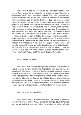 Prof. Hélio: É isso. Quando vai se raciocinar como onda? Assim
que se faz a pergunta, o raciocínio vai direto à massa. Percebe? A
doutrinação foi tão forte, a lavagem cerebral é tão forte, que por mais
que se mostre foto de átomo, etc., continua o raciocínio na matéria,
continua achando que é matéria. Continua. Quais as consequências?
Podemos mandar bala no outro, porque o outro não veio do Vácuo
Quântico, não existe uma unidade fundamental de nada. “Danem-se
eles.” E assim por diante. Então, tudo está construído, todo o planeta
está construído em cima dessa crença, de que tudo é separado, não
tem nada unificado. Deus não existe, salve-se quem puder a lei do
mais forte e fim, e daí para diante. E disso a jogar uma bomba atômica
e matar, e dissolver cem milhões de pessoas instantaneamente, e
deixar mais cem mil queimando, com radiação e etc. é só uma questão
de eficiência. É só eficiência. Se fosse invadir de forma convencional,
mataria dois milhões; só matou cem mil? Super eficiente. Então, por
que não libera, até hoje, a gravação da cabine do piloto do Enola Gay?
Por que não libera a gravação? Mostra o que ele falou. O que ele
pensou? O que eles sentiram na cabine quando olharam para baixo e
viram Hiroshima? Virou o quê? Um barril de piche fervente.
Aluno: O que ele falou?
Prof. Hélio: Não liberam até hoje essa gravação. O que será que
o povo pensará ao ver o sentimento do piloto na hora que ele viu o ele
tinha feito? Não libera. Percebem? Porque tem que manter a questão
da separação, do inimigo, que não tem nada a ver. Se cem anos atrás,
cento e poucos anos atrás, os negros não tinham alma. Cento e poucos
anos atrás. Não estamos falando de milhões de anos atrás. Estamos
falando de cento e vinte, cento e cinquenta anos atrás, a discussão
teológica era: Será que os negros têm alma? E as mulheres também,
porque havia grande dúvida se as mulheres também tinham alma.
Aluno: É, estamos evoluindo.
Prof. Hélio: Pois é, estamos evoluindo. Ah, ótimo. A passo de
quê? Como o Lulu Santos fala, a passo de formiga. Igual tartaruga,
com má-vontade astronômica. Então, vai precisar de muitos séculos.
 