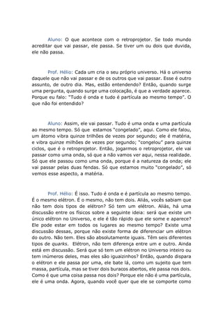 Aluno: O que acontece com o retroprojetor. Se todo mundo
acreditar que vai passar, ele passa. Se tiver um ou dois que duvida,
ele não passa.
Prof. Hélio: Cada um cria o seu próprio universo. Há o universo
daquele que não vai passar e de os outros que vai passar. Esse é outro
assunto, de outro dia. Mas, estão entendendo? Então, quando surge
uma pergunta, quando surge uma colocação, é que a verdade aparece.
Porque eu falo: “Tudo é onda e tudo é partícula ao mesmo tempo”. O
que não foi entendido?
Aluno: Assim, ele vai passar. Tudo é uma onda e uma partícula
ao mesmo tempo. Só que estamos “congelado”, aqui. Como ele falou,
um átomo vibra quinze trilhões de vezes por segundo; ele é matéria,
e vibra quinze milhões de vezes por segundo; “congelou” para quinze
ciclos, que é o retroprojetor. Então, jogarmos o retroprojetor, ele vai
passar como uma onda, só que a não vamos ver aqui, nessa realidade.
Só que ele passou como uma onda, porque é a natureza da onda; ele
vai passar pelas duas fendas. Só que estamos muito “congelado”, só
vemos esse aspecto, a matéria.
Prof. Hélio: É isso. Tudo é onda e é partícula ao mesmo tempo.
É o mesmo elétron. É o mesmo, não tem dois. Aliás, vocês sabiam que
não tem dois tipos de elétron? Só tem um elétron. Aliás, há uma
discussão entre os físicos sobre a seguinte ideia: será que existe um
único elétron no Universo, e ele é tão rápido que ele some e aparece?
Ele pode estar em todos os lugares ao mesmo tempo? Existe uma
discussão dessas, porque não existe forma de diferenciar um elétron
do outro. Não tem. Eles são absolutamente iguais. Têm seis diferentes
tipos de quarks. Elétron, não tem diferença entre um e outro. Ainda
está em discussão. Será que só tem um elétron no Universo inteiro ou
tem inúmeros deles, mas eles são iguaizinhos? Então, quando dispara
o elétron e ele passa por uma, ele bate lá, como um sujeito que tem
massa, partícula, mas se tiver dois buracos abertos, ele passa nos dois.
Como é que uma coisa passa nos dois? Porque ele não é uma partícula,
ele é uma onda. Agora, quando você quer que ele se comporte como
 