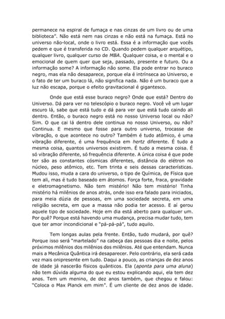 permanece na espiral de fumaça e nas cinzas de um livro ou de uma
biblioteca”. Não está nem nas cinzas e não está na fumaça. Está no
universo não-local, onde o livro está. Essa é a informação que vocês
pedem e que é transferida no CD. Quando pedem qualquer arquétipo,
qualquer livro, qualquer curso de MBA. Qualquer coisa, e o mental e o
emocional de quem quer que seja, passado, presente e futuro. Ou a
informação some? A informação não some. Ela pode entrar no buraco
negro, mas ela não desaparece, porque ela é intrínseca ao Universo, e
o fato de ter um buraco lá, não significa nada. Não é um buraco que a
luz não escapa, porque o efeito gravitacional é gigantesco.
Onde que está esse buraco negro? Onde que está? Dentro do
Universo. Dá para ver no telescópio o buraco negro. Você vê um lugar
escuro lá, sabe que está tudo e dá para ver que está tudo caindo ali
dentro. Então, o buraco negro está no nosso Universo local ou não?
Sim. O que cai lá dentro dele continua no nosso Universo, ou não?
Continua. E mesmo que fosse para outro universo, trocasse de
vibração, o que acontece no outro? Também é tudo atômico, é uma
vibração diferente, é uma frequência em hertz diferente. É tudo a
mesma coisa, quantos universos existirem. É tudo a mesma coisa. É
só vibração diferente, só frequência diferente. A única coisa é que pode
ter são as constantes cósmicas diferentes, distância do elétron no
núcleo, peso atômico, etc. Tem trinta e seis dessas características.
Mudou isso, muda a cara do universo, o tipo de Química, de Física que
tem ali, mas é tudo baseado em átomos. Força forte, fraca, gravidade
e eletromagnetismo. Não tem mistério! Não tem mistério! Tinha
mistério há milênios de anos atrás, onde isso era falado para iniciados,
para meia dúzia de pessoas, em uma sociedade secreta, em uma
religião secreta, em que a massa não podia ter acesso. E aí gerou
aquele tipo de sociedade. Hoje em dia está aberto para qualquer um.
Por quê? Porque está havendo uma mudança, precisa mudar tudo, tem
que ter amor incondicional e “pá-pá-pá”, tudo aquilo.
Tem longas aulas pela frente. Então, tudo mudará, por quê?
Porque isso será “martelado” na cabeça das pessoas dia e noite, pelos
próximos milênios dos milênios dos milênios. Até que entendam. Nunca
mais a Mecânica Quântica irá desaparecer. Pelo contrário, ela será cada
vez mais onipresente em tudo. Daqui a pouco, as crianças de dez anos
de idade já nascerão físicos quânticos. Ela (aponta para uma aluna)
não tem dúvida alguma do que eu estou explicando aqui, ela tem dez
anos. Tem um menino, de dez anos também, que chegou e falou:
“Coloca o Max Planck em mim”. É um cliente de dez anos de idade.
 