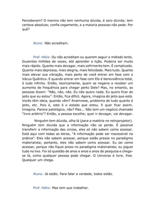 Perceberam? O menino não tem nenhuma dúvida, é zero dúvida; tem
certeza absoluta; confia cegamente, e a maioria pessoas não pede. Por
quê?
Aluno: Não acreditam.
Prof. Hélio: Ou não acreditam ou querem seguir o método lento.
Duzentos milhões de vezes, até aprender a lição. Poderia ser muito
mais rápido. Quanto mais devagar, mais sofrimento tem. É complicado.
Quanto mais depressa, mais alegria, mais felicidade. Mais tudo. Quanto
mais elevar sua vibração, mais perto de você entrar em fase com o
Vácuo Quântico. E quando entrar em fase com Ele é benevolência total,
é tudo infinito. Então, teoricamente, quem se negaria a receber um
aumento de frequência para chegar perto Dele? Mas, no entanto, as
pessoas dizem: “Não, não, não. Eu não quero nada. Eu quero ficar do
jeito que eu estou”. Então, fica difícil. Agora, imagina do jeito que está.
Vocês têm ideia, quando vêm? Anamnese, problema de tudo quanto é
jeito, etc. Pois é, este é o estado que estou. E quer ficar assim.
Imagina. Parece patológico, não? Mas... Não tem um negócio chamado
“livre arbítrio”? Então, a pessoa escolhe; quer ir devagar, vai devagar.
Ninguém tem dúvida, olha lá (para a matéria no retroprojetor).
Ninguém tem dúvida que a informação não se perde. É possível
transferir a informação das cinzas, eles só não sabem como acessar.
Está aqui com todas as letras, “A informação pode ser inacessível na
prática”. Eles não sabem acessar, porque estão presos no paradigma
materialista; portanto, eles não sabem como acessar. Eu sei como
acessar, porque não fiquei preso no paradigma materialista; eu joguei
tudo no lixo. Foi só questão de anos e anos e anos de pesquisa e chega-
se lá, como qualquer pessoa pode chegar. O Universo é livre, free.
Qualquer um chega.
Aluno: Já estão. Para falar a verdade, todos estão.
Prof. Hélio: Mas tem que trabalhar.
 