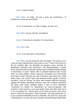 Aluno: Todos já estão.
Prof. Hélio: Já estão. Só que o grau de consciência... O
problema é o grau de consciência.
Aluno: É reconhecer, só. Não é chegar; já está. Já é.
Prof. Hélio: Só que não têm consciência.
Aluno: O Universo é completo. É só reconhecer.
Prof. Hélio: Sim.
Aluno: É só reconhecer. Reconheceu.
Prof. Hélio: Só que enquanto não reconhecer “De onde eu vim,
o que eu estou fazendo aqui, para onde eu vou?” Ficam cinco horas na
fila do hospital, para ser atendido de qualquer coisa, sentado lá,
esperando. Enquanto não reconhecer. Fica desempregado, e passa
fome. Enquanto não reconhecer. Porque todo o problema desse planeta
é reconhecer. É assim. Banal. Não é verdade? Bastava todo mundo
fazer um único pedido, estava resolvido. Transferia uma informação
para todo mundo. Pensam que não é tentado, todo santo dia e toda
santa noite, com vocês? Toda noite pessoas tentam ajudar e tentam
transferir. Fora do “serviço” do Hélio, que transfere MBA de Finanças,
jogador de futebol, ganharem dinheiro, casa. Há o trabalho específico
do Hélio, para essas questões todas, e tem os seus chamados
“mentores”, ou “guias”, ou “protetores”, ou “anjo da guarda”, não
importa o nome que for, o povo que ajuda vocês, que toda noite vai lá
e “luz na cabeça, luz”. Põe luz para ver se “abre um pouco, filho, abre,
abre a mente um pouquinho. Tenta entender”. Ele está explicando. E.
O que acontece? Resistência feroz a entender. Por quê? Por causa das
consequências. Por que não quer entender a bendita dupla fenda? Qual
 