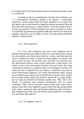é a problemática? Ela (aponta para a aluna criança) já entendeu. Qual
é o problema?
O problema são as consequências. Se tudo está unificado, que
é a consequência inevitável, porque é só colocar o microscópio
eletrônico, vamos chegar onde? No Vácuo Quântico. Ou na força Van
der Waals, que é o que mantém a lagartixa subindo na parede? Quando
tira tudo entre duas placas, o efeito Casimir. O que faz grudar? Qual é
a força que gruda? É o Vácuo Quântico que atrai uma placa na outra.
E os pelinhos da patinha da lagartixa estão tão próximos do átomo de
qualquer superfície, que ela sobe, no vidro. Ela está usando Mecânica
Quântica, Efeito Casimir.
Aluno: Até a lagartixa?
Prof. Hélio: Até a lagartixa usa. Pois é, até a lagartixa usa. E
aqueles experimentos que estão no meu livro, dos insetos. Que o inseto
faz uma escolha, por decaimento atômico, e abre a portinha para ele
comer. O desejo do inseto. O inseto tem duas opções: ou ele quer isso
aqui ou quer isso aqui. Se ele pedir certo, aqui tem uma portinha que,
por decaimento atômico, abre e fecha, pode abrir e pode fechar. Um
inseto, in-se-to, faz uma escolha instintiva. Ele quer comer. Ele muda
o decaimento atômico e a portinha abre e ele consegue a comida. Um
inseto faz isso. A lagartixa faz isso. Agora, o problema é que não se
ficará eternamente lagartixa, nem ficará eternamente inseto. Depois
de um longo tempo, passa a ter um cérebro de um quilo e meio. Depois
de um longo tempo, desce das árvores. Depois de um longo tempo,
tem um ego do tamanho do Himalaia. Então, fala: “Nós; eles”. Fim.
Pronto. O problema está armado. Perceberam? Isso se chama
“evolução”? Não, isso é involução. Estava muito bom como inseto,
estava muito bom como lagartixa, porque não tinha essa problemática
toda. Agora, assista às aulas de Mecânica Quântica, para entender o
que a lagartixa faz. Mas, por quê? Porque não se pode ter a unicidade.
É aí que pega. Não pode ter.
Aluno: É o egoísmo, não é?
 