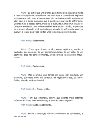 Aluno: Eu acho que um grande paradigma que atrapalha muito
a nossa situação de consciência. Na hora que a consciência expande
enxergamos tudo isso; é aquele conceito muito enraizado. As pessoas
vêm aqui e a única evolução que é positiva é através do sofrimento.
Quanto mais a pessoa sofre, mais ela é evoluída. Como o Chico Xavier.
Que precisou levar uma vida miserável para evoluir. Então, as pessoas
incorporam. Quando você assimila que através do sofrimento você vai
evoluir, é lógico que você vai ter uma vida cheia de sofrimento.
Prof. Hélio: Exatamente.
Aluno: Como que ficaria, então, como explicaria, então, a
evolução, por exemplo, de um animal doméstico, de um gato, de um
cachorro? Eles não têm sofrimento, a não ser que seja externo. Maus-
tratos.
Prof. Hélio: Exatamente.
Aluno: Mas o animal que temos em casa, por exemplo, um
bichinho, que trata bem, dá conforto, dá raçãozinha boa, dá amor.
Então, ele não está evoluindo?
Prof. Hélio: É... E isso, então.
Aluno: Tem que entender, assim, que quanto mais estamos
próximo do Todo, mais evoluímos; e o tal do sexto degrau?
Prof. Hélio: Exato. Exatamente.
Aluno: Então, a evolução não está vinculada ao sofrimento, e
sim ao amor.
 