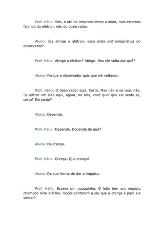 Prof. Hélio: Sim, o ato de observar emite a onda, mas estamos
falando do elétron, não do observador.
Aluno: Ela atinge o elétron, essa onda eletromagnética do
observador?
Prof. Hélio: Atinge o elétron? Atinge. Mas ele volta por quê?
Aluno: Porque o observador quis que ele voltasse.
Prof. Hélio: O observador quis. Certo. Mas não é só isso, não.
Se entrar um leão aqui, agora, na sala, você quer que ele sente-se,
certo? Ele senta?
Aluno: Depende.
Prof. Hélio: Depende. Depende do quê?
Aluno: Da crença.
Prof. Hélio: Crença. Que crença?
Aluno: Da sua forma de dar o impulso.
Prof. Hélio: Espera um pouquinho. O leão tem um negócio
chamado livre arbítrio. Vocês contaram a ele que a crença é para ele
sentar?
 