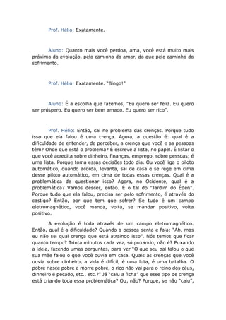 Prof. Hélio: Exatamente.
Aluno: Quanto mais você perdoa, ama, você está muito mais
próximo da evolução, pelo caminho do amor, do que pelo caminho do
sofrimento.
Prof. Hélio: Exatamente. “Bingo!”
Aluno: É a escolha que fazemos, “Eu quero ser feliz. Eu quero
ser próspero. Eu quero ser bem amado. Eu quero ser rico”.
Prof. Hélio: Então, cai no problema das crenças. Porque tudo
isso que ela falou é uma crença. Agora, a questão é: qual é a
dificuldade de entender, de perceber, a crença que você e as pessoas
têm? Onde que está o problema? É escreve a lista, no papel. É listar o
que você acredita sobre dinheiro, finanças, emprego, sobre pessoas; é
uma lista. Porque toma essas decisões todo dia. Ou você liga o piloto
automático, quando acorda, levanta, sai de casa e se rege em cima
desse piloto automático, em cima de todas essas crenças. Qual é a
problemática de questionar isso? Agora, no Ocidente, qual é a
problemática? Vamos descer, então. É o tal do “Jardim do Éden”.
Porque tudo que ela falou, precisa ser pelo sofrimento, é através do
castigo? Então, por que tem que sofrer? Se tudo é um campo
eletromagnético, você manda, volta, se mandar positivo, volta
positivo.
A evolução é toda através de um campo eletromagnético.
Então, qual é a dificuldade? Quando a pessoa senta e fala: “Ah, mas
eu não sei qual crença que está atraindo isso”. Nós temos que ficar
quanto tempo? Trinta minutos cada vez, só puxando, não é? Puxando
a ideia, fazendo umas perguntas, para ver “O que seu pai falou o que
sua mãe falou o que você ouvia em casa. Quais as crenças que você
ouvia sobre dinheiro, a vida é difícil, é uma luta, é uma batalha. O
pobre nasce pobre e morre pobre, o rico não vai para o reino dos céus,
dinheiro é pecado, etc., etc.?” Já “caiu a ficha” que esse tipo de crença
está criando toda essa problemática? Ou, não? Porque, se não “caiu”,
 