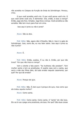 não acredita no Colapso da Função de Onda do Schrödinger. Pensou,
criou.
O que você acredita você cria. O que você pensa você cria. O
que você sente você cria. É elementar. Ora, então, é essa a crença?
Então, joga isto fora. Simples. Joga fora a crença. Você acredita ou não
acredita. Não tem muro para ficar em cima.
Isso aqui é pires ou não é pires?
Aluno: São os dois.
Prof. Hélio: Não, agora não é filosofia. Não é. Isso é o gato do
Schrödinger. Isso, outro dia, eu vou falar sobre. Isso aqui é pires ou
não é pires?
Aluno: É.
Prof. Hélio: Então, acabou. É ou não é. Então, por que não
troca? Por que não troca a crença?
Vem o cliente e fala assim: “As mulheres não prestam”. Tem
mulher santa e tem as prostitutas. O sujeito casa com a santa, que
será a mãe dos filhos dele, dá tudo errado naquele casamento; por
quê? Por que dá errado?
Aluno: Porque ele quis.
Prof. Hélio: Não. É claro que é porque ele quis, mas como que
ele tratou aquela mulher?
Aluno: Como santa.
Prof. Hélio: Como santa. Como santa. A “santa” ele não toca.
Ele vai à rua e pega uma prostituta, ele toca. Por quê? São duas coisas
 