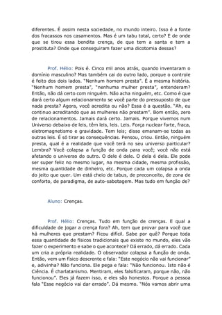 diferentes. É assim nesta sociedade, no mundo inteiro. Isso é a fonte
dos fracassos nos casamentos. Mas é um tabu total, certo? E de onde
que se tirou essa bendita crença, de que tem a santa e tem a
prostituta? Onde que conseguiram fazer uma dicotomia dessas?
Prof. Hélio: Pois é. Cinco mil anos atrás, quando inventaram o
domínio masculino? Mas também cai do outro lado, porque o controle
é feito dos dois lados. “Nenhum homem presta”. É a mesma história.
“Nenhum homem presta”, “nenhuma mulher presta”, entenderam?
Então, não dá certo com ninguém. Não acha ninguém, etc. Como é que
dará certo algum relacionamento se você parte do pressuposto de que
nada presta? Agora, você acredita ou não? Essa é a questão. “Ah, eu
continuo acreditando que as mulheres não prestam”. Bom então, zero
de relacionamentos. Jamais dará certo. Jamais. Porque vivemos num
Universo debaixo de leis, têm leis, leis. Leis. Força nuclear forte, fraca,
eletromagnetismo e gravidade. Tem leis; disso emanam-se todas as
outras leis. É só tirar as consequências. Pensou, criou. Então, ninguém
presta, qual é a realidade que você terá no seu universo particular?
Lembra? Você colapsa a função de onda para você; você não está
afetando o universo do outro. O dele é dele. O dela é dela. Ele pode
ser super feliz no mesmo lugar, na mesma cidade, mesma profissão,
mesma quantidade de dinheiro, etc. Porque cada um colapsa a onda
do jeito que quer. Um está cheio de tabus, de preconceito, de zona de
conforto, de paradigma, de auto-sabotagem. Mas tudo em função de?
Aluno: Crenças.
Prof. Hélio: Crenças. Tudo em função de crenças. E qual a
dificuldade de jogar a crença fora? Ah, tem que provar para você que
há mulheres que prestam? Ficou difícil. Sabe por quê? Porque toda
essa quantidade de físicos tradicionais que existe no mundo, eles vão
fazer o experimento e sabe o que acontece? Dá errado, dá errado. Cada
um cria a própria realidade. O observador colapsa a função de onda.
Então, vem um físico descrente e fala: “Este negócio não vai funcionar”
e, adivinha? Não funciona. Ele pega e fala: “Não funcionou. Isto não é
Ciência. É charlatanismo. Mentiram, eles falsificaram, porque não, não
funcionou”. Eles já fazem isso, e eles são honestos. Porque a pessoa
fala “Esse negócio vai dar errado”. Dá mesmo. “Nós vamos abrir uma
 
