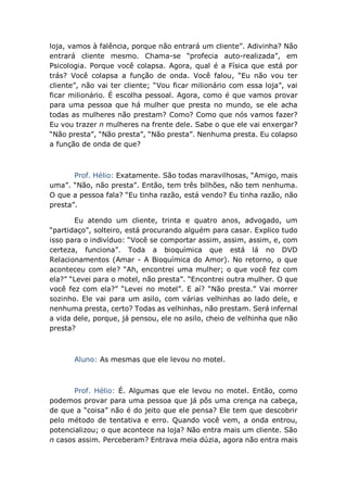 loja, vamos à falência, porque não entrará um cliente”. Adivinha? Não
entrará cliente mesmo. Chama-se “profecia auto-realizada”, em
Psicologia. Porque você colapsa. Agora, qual é a Física que está por
trás? Você colapsa a função de onda. Você falou, “Eu não vou ter
cliente”, não vai ter cliente; “Vou ficar milionário com essa loja”, vai
ficar milionário. É escolha pessoal. Agora, como é que vamos provar
para uma pessoa que há mulher que presta no mundo, se ele acha
todas as mulheres não prestam? Como? Como que nós vamos fazer?
Eu vou trazer n mulheres na frente dele. Sabe o que ele vai enxergar?
“Não presta”, “Não presta”, “Não presta”. Nenhuma presta. Eu colapso
a função de onda de que?
Prof. Hélio: Exatamente. São todas maravilhosas, “Amigo, mais
uma”. “Não, não presta”. Então, tem três bilhões, não tem nenhuma.
O que a pessoa fala? “Eu tinha razão, está vendo? Eu tinha razão, não
presta”.
Eu atendo um cliente, trinta e quatro anos, advogado, um
“partidaço”, solteiro, está procurando alguém para casar. Explico tudo
isso para o indivíduo: “Você se comportar assim, assim, assim, e, com
certeza, funciona”. Toda a bioquímica que está lá no DVD
Relacionamentos (Amar - A Bioquímica do Amor). No retorno, o que
aconteceu com ele? “Ah, encontrei uma mulher; o que você fez com
ela?” “Levei para o motel, não presta”. “Encontrei outra mulher. O que
você fez com ela?” “Levei no motel”. E aí? “Não presta.” Vai morrer
sozinho. Ele vai para um asilo, com várias velhinhas ao lado dele, e
nenhuma presta, certo? Todas as velhinhas, não prestam. Será infernal
a vida dele, porque, já pensou, ele no asilo, cheio de velhinha que não
presta?
Aluno: As mesmas que ele levou no motel.
Prof. Hélio: É. Algumas que ele levou no motel. Então, como
podemos provar para uma pessoa que já pôs uma crença na cabeça,
de que a “coisa” não é do jeito que ele pensa? Ele tem que descobrir
pelo método de tentativa e erro. Quando você vem, a onda entrou,
potencializou; o que acontece na loja? Não entra mais um cliente. São
n casos assim. Perceberam? Entrava meia dúzia, agora não entra mais
 