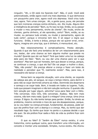 ninguém. “Ah, o CD está me fazendo mal”. Não, é você. Você está
potencializado, então agora você cria mais depressa. O que demorava
um pouquinho para criar, agora você cria depressa. Você criou tudo
isso, agora. Tem umas crenças. Ah, a gente puxa, puxa, ele percebe
que tem inúmeras crenças contra dinheiro, etc. Ele muda. Alguns têm
a inteligência de perceber “Bom, eu fiz isso na loja. Então, se eu passar
a mudar o meu pensamento, enche de cliente”. Ele muda, enche de
clientes, ganha dinheiro, aí ele aprendeu, certo? “Bom, então, se eu
mudar, eu pensava tudo errado, eu mudei o pensamento, agora dá
tudo certo”, porque o Universo tem leis. É só seguir a regra que
funciona. Então, é lento e árduo, porque ele vai querer errar, errar.
Agora, imagina em uma loja, que é dinheiro, é mensurável, etc.
Nos relacionamentos é complicadíssimo. Presta atenção.
Quando é que ele fará uma tentativa de ter um relacionamento para
ver, testar, dar uma chance se tem alguma mulher que preste no
mundo? Quando que ele vai fazer? Terá que bater uma luz na cabeça
dele para ele falar: “Bom, eu vou dar uma chance para ver o que
acontece”. Mas tem que ser honesto, tem que descer a crença, porque,
se continuar a crença, o que ele faz? Ele vai pegar a mulher e dizer,
“Não, não presta”. Ele precisa alterar a crença e fazer um teste de
realidade e perceber que “É, realmente existe”. Mas, para isso, é
necessário ele baixar a crença.
Pensa bem na seguinte situação, vem uma cliente, se coçando
da cabeça aos pés, só sangue, se coça o tempo inteiro, para dormir e
para não se coçar dormindo amarra as mãos. Dormindo ela desamarra
e começa a se coçar toda. Bom, é levada em todos os lugares. Tudo,
tudo que possam imaginam e não tem solução nenhuma. E quando não
tem solução por lugar algum, adivinha? Leva para falar com o Hélio.
Três conversas. Dois CDs, três conversas. Acabou. Não tem mais
coceira, não tem mais nada. Qual é o milagre? Uma crença. Uma única
crença. É lógico. Eu não tenho tempo para perder. Então, fui direto ao
problema, mesmo correndo o risco de que ela desaparecesse, porque,
se eu vou bater na crença principal, fundamental, da pessoa, pode ser
que ela prefira ficar com a doença e a crença. Mas, eu tenho que dar
resultado logo. Eu tenho que tocar no ponto e a pessoa decide o que
ela quer. Se ela prefere ficar sadia e feliz da vida ou prefere ficar com
a crença.
O que eu falei? O “Jardim do Éden” nunca existiu, é uma
historinha, como qualquer outra, para transferir uma informação, um
conceito e montar uma sociedade. Simples, nunca existiu. Ela chorou
 