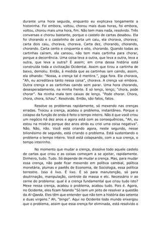 durante uma hora seguida, enquanto eu explicava longamente a
historinha. Foi embora, voltou, chorou mais duas horas, foi embora,
voltou, chorou mais uma hora, fim. Não tem mais nada, resolvido. Três
conversas e chorou bastante, porque o castelo de cartas desabou. Ela
foi chorando e o castelinho de carta um caiu, ela chorava, chorava;
carta dois caiu, chorava, chorava. Carta dez, chorando, chorando,
chorando. Carta cento e cinquenta e oito, chorando. Quando todas as
cartinhas caíram, ela cansou, não tem mais cartinha para chorar,
porque a decorrência. Uma coisa leva a outra, que leva a outra, leva a
outra, que leva a outra? É assim; em cima dessa história está
construída toda a civilização Ocidental. Assim que tirou a cartinha de
baixo, demoliu. Então, à medida que as cartinhas iam caindo, assim,
ela olhando: “Nossa, a crença tal é mentira.”, joga fora. Ela chorava,
“Ah, eu acreditava tanto nessa coisa”, chorava. A crença vai embora.
Outra crença e as cartinhas caindo sem parar. Uma hora chorando,
desesperadamente, na minha frente. E só lenço, lenço; “chora, pode
chorar”. Na minha mala tem caixas de lenço. “Pode chorar. Chora,
chora, chora, tchau”. Resolvido. Então, são fatos, fatos.
Resolve os problemas rapidamente, só mexendo nas crenças
erradas. Trocou a crença, acabou o problema, instantâneo. Porque o
colapso da função de onda é feito o tempo inteiro. Não é que você criou
um negócio há dez anos e agora está com as consequências, “Ah, eu
estou na miséria porque dez anos atrás eu criei uma coisa negativa”.
Não. Não, não. Você está criando agora, neste segundo, nesse
bilionésimo de segundo, está criando o problema. Está sustentando o
problema o tempo inteiro. Você está colapsando, com a sua crença, o
tempo inteirinho.
No momento que mudar a crença, dissolve todo aquele castelo
de cartas que criou e as coisas começam a se ajeitar, rapidamente.
Dinheiro, tudo. Tudo. Só depende de mudar a crença. Mas, para mudar
essa crença, não pode ficar mexendo em política cambial, política
monetária, plumas e paetês de Economia, de Sociologia, essa política
terrestre. Isso é lixo. É lixo. É só para manutenção, só para
doutrinação, manipulação, controle da massa e etc. Necessário ir ao
cerne do problema: qual é a crença fundamental que criou tudo isto?
Mexe nessa crença, acabou o problema, acabou tudo. Pois é. Agora,
no Ocidente, eles ficam falando “Só tem um jeito de resolver a questão
da Al-Qaeda. Eles têm que entender que não tem a história das setenta
e duas virgens.” Ah, “bingo”. Aqui no Ocidente todo mundo enxergou
que o problema, assim que essa crença for eliminada, está resolvido o
 