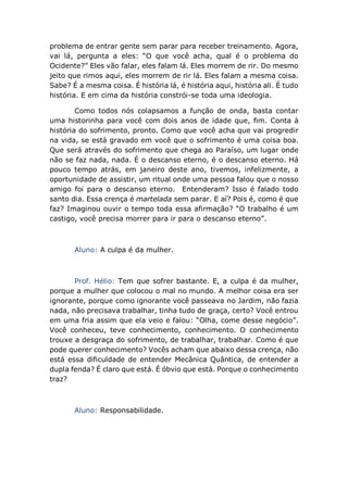 problema de entrar gente sem parar para receber treinamento. Agora,
vai lá, pergunta a eles: “O que você acha, qual é o problema do
Ocidente?” Eles vão falar, eles falam lá. Eles morrem de rir. Do mesmo
jeito que rimos aqui, eles morrem de rir lá. Eles falam a mesma coisa.
Sabe? É a mesma coisa. É história lá, é história aqui, história ali. É tudo
história. E em cima da história constrói-se toda uma ideologia.
Como todos nós colapsamos a função de onda, basta contar
uma historinha para você com dois anos de idade que, fim. Conta à
história do sofrimento, pronto. Como que você acha que vai progredir
na vida, se está gravado em você que o sofrimento é uma coisa boa.
Que será através do sofrimento que chega ao Paraíso, um lugar onde
não se faz nada, nada. É o descanso eterno, é o descanso eterno. Há
pouco tempo atrás, em janeiro deste ano, tivemos, infelizmente, a
oportunidade de assistir, um ritual onde uma pessoa falou que o nosso
amigo foi para o descanso eterno. Entenderam? Isso é falado todo
santo dia. Essa crença é martelada sem parar. E aí? Pois é, como é que
faz? Imaginou ouvir o tempo toda essa afirmação? “O trabalho é um
castigo, você precisa morrer para ir para o descanso eterno”.
Aluno: A culpa é da mulher.
Prof. Hélio: Tem que sofrer bastante. E, a culpa é da mulher,
porque a mulher que colocou o mal no mundo. A melhor coisa era ser
ignorante, porque como ignorante você passeava no Jardim, não fazia
nada, não precisava trabalhar, tinha tudo de graça, certo? Você entrou
em uma fria assim que ela veio e falou: “Olha, come desse negócio”.
Você conheceu, teve conhecimento, conhecimento. O conhecimento
trouxe a desgraça do sofrimento, de trabalhar, trabalhar. Como é que
pode querer conhecimento? Vocês acham que abaixo dessa crença, não
está essa dificuldade de entender Mecânica Quântica, de entender a
dupla fenda? É claro que está. É óbvio que está. Porque o conhecimento
traz?
Aluno: Responsabilidade.
 