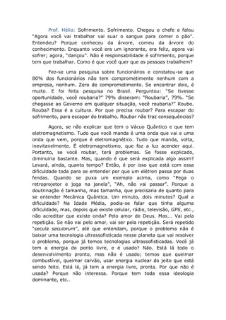Prof. Hélio: Sofrimento. Sofrimento. Chegou o chefe e falou
“Agora você vai trabalhar vai suar o sangue para comer o pão”.
Entendeu? Porque conheceu da árvore, comeu da árvore do
conhecimento. Enquanto você era um ignorante, era feliz, agora vai
sofrer; agora, “dançou”. Não é responsabilidade é sofrimento, porque
tem que trabalhar. Como é que você quer que as pessoas trabalhem?
Fez-se uma pesquisa sobre funcionários e constatou-se que
80% dos funcionários não tem comprometimento nenhum com a
empresa, nenhum. Zero de comprometimento. Se encontrar dois, é
muito. E foi feita pesquisa no Brasil. Perguntou: “Se tivesse
oportunidade, você roubaria?” 79% disseram: “Roubaria”, 79%. “Se
chegasse ao Governo em qualquer situação, você roubaria?” Roubo.
Rouba? Essa é a cultura. Por que precisa roubar? Para escapar do
sofrimento, para escapar do trabalho. Roubar não traz consequências?
Agora, se não explicar que tem o Vácuo Quântico e que tem
eletromagnetismo. Tudo que você manda é uma onda que vai e uma
onda que vem, porque é eletromagnético. Tudo que manda, volta,
inevitavelmente. É eletromagnetismo, que faz a luz acender aqui.
Portanto, se você roubar, terá problemas. Se fosse explicado,
diminuiria bastante. Mas, quando é que será explicada algo assim?
Levará, ainda, quanto tempo? Então, é por isso que está com essa
dificuldade toda para se entender por que um elétron passa por duas
fendas. Quando se puxa um exemplo acima, como “Pega o
retroprojetor e joga na janela”, “Ah, não vai passar”. Porque a
doutrinação é tamanha, mas tamanha, que precisaria de quanto para
se entender Mecânica Quântica. Um minuto, dois minutos? Qual a
dificuldade? Na Idade Média, podia-se falar que tinha alguma
dificuldade, mas, depois que existe celular, rádio, televisão, GPS, etc.,
não acreditar que existe onda? Pelo amor de Deus. Mas... Vai pela
repetição. Se não vai pelo amor, vai ser pela repetição. Será repetido
“secula seculorum”, até que entendam, porque o problema não é
baixar uma tecnologia ultrassofisticada nesse planeta que vai resolver
o problema, porque já temos tecnologias ultrassofisticadas. Você já
tem a energia do ponto livre, e é usado? Não. Está lá todo o
desenvolvimento pronto, mas não é usado; temos que queimar
combustível, queimar carvão, usar energia nuclear do jeito que está
sendo feito. Está lá, já tem a energia livre, pronta. Por que não é
usada? Porque não interessa. Porque tem toda essa ideologia
dominante, etc..
 
