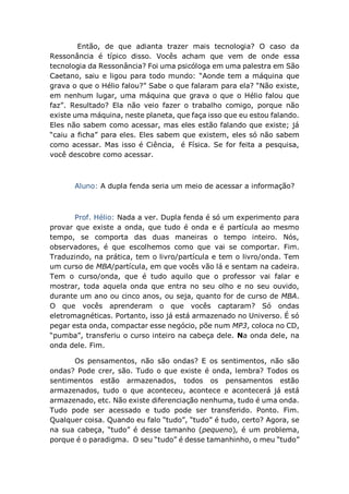 Então, de que adianta trazer mais tecnologia? O caso da
Ressonância é típico disso. Vocês acham que vem de onde essa
tecnologia da Ressonância? Foi uma psicóloga em uma palestra em São
Caetano, saiu e ligou para todo mundo: “Aonde tem a máquina que
grava o que o Hélio falou?” Sabe o que falaram para ela? “Não existe,
em nenhum lugar, uma máquina que grava o que o Hélio falou que
faz”. Resultado? Ela não veio fazer o trabalho comigo, porque não
existe uma máquina, neste planeta, que faça isso que eu estou falando.
Eles não sabem como acessar, mas eles estão falando que existe; já
“caiu a ficha” para eles. Eles sabem que existem, eles só não sabem
como acessar. Mas isso é Ciência, é Física. Se for feita a pesquisa,
você descobre como acessar.
Aluno: A dupla fenda seria um meio de acessar a informação?
Prof. Hélio: Nada a ver. Dupla fenda é só um experimento para
provar que existe a onda, que tudo é onda e é partícula ao mesmo
tempo, se comporta das duas maneiras o tempo inteiro. Nós,
observadores, é que escolhemos como que vai se comportar. Fim.
Traduzindo, na prática, tem o livro/partícula e tem o livro/onda. Tem
um curso de MBA/partícula, em que vocês vão lá e sentam na cadeira.
Tem o curso/onda, que é tudo aquilo que o professor vai falar e
mostrar, toda aquela onda que entra no seu olho e no seu ouvido,
durante um ano ou cinco anos, ou seja, quanto for de curso de MBA.
O que vocês aprenderam o que vocês captaram? Só ondas
eletromagnéticas. Portanto, isso já está armazenado no Universo. É só
pegar esta onda, compactar esse negócio, põe num MP3, coloca no CD,
“pumba”, transferiu o curso inteiro na cabeça dele. Na onda dele, na
onda dele. Fim.
Os pensamentos, não são ondas? E os sentimentos, não são
ondas? Pode crer, são. Tudo o que existe é onda, lembra? Todos os
sentimentos estão armazenados, todos os pensamentos estão
armazenados, tudo o que aconteceu, acontece e acontecerá já está
armazenado, etc. Não existe diferenciação nenhuma, tudo é uma onda.
Tudo pode ser acessado e tudo pode ser transferido. Ponto. Fim.
Qualquer coisa. Quando eu falo “tudo”, “tudo” é tudo, certo? Agora, se
na sua cabeça, “tudo” é desse tamanho (pequeno), é um problema,
porque é o paradigma. O seu “tudo” é desse tamanhinho, o meu “tudo”
 