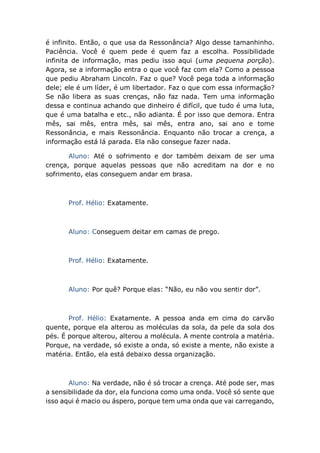 é infinito. Então, o que usa da Ressonância? Algo desse tamanhinho.
Paciência. Você é quem pede é quem faz a escolha. Possibilidade
infinita de informação, mas pediu isso aqui (uma pequena porção).
Agora, se a informação entra o que você faz com ela? Como a pessoa
que pediu Abraham Lincoln. Faz o que? Você pega toda a informação
dele; ele é um líder, é um libertador. Faz o que com essa informação?
Se não libera as suas crenças, não faz nada. Tem uma informação
dessa e continua achando que dinheiro é difícil, que tudo é uma luta,
que é uma batalha e etc., não adianta. É por isso que demora. Entra
mês, sai mês, entra mês, sai mês, entra ano, sai ano e tome
Ressonância, e mais Ressonância. Enquanto não trocar a crença, a
informação está lá parada. Ela não consegue fazer nada.
Aluno: Até o sofrimento e dor também deixam de ser uma
crença, porque aquelas pessoas que não acreditam na dor e no
sofrimento, elas conseguem andar em brasa.
Prof. Hélio: Exatamente.
Aluno: Conseguem deitar em camas de prego.
Prof. Hélio: Exatamente.
Aluno: Por quê? Porque elas: “Não, eu não vou sentir dor”.
Prof. Hélio: Exatamente. A pessoa anda em cima do carvão
quente, porque ela alterou as moléculas da sola, da pele da sola dos
pés. É porque alterou, alterou a molécula. A mente controla a matéria.
Porque, na verdade, só existe a onda, só existe a mente, não existe a
matéria. Então, ela está debaixo dessa organização.
Aluno: Na verdade, não é só trocar a crença. Até pode ser, mas
a sensibilidade da dor, ela funciona como uma onda. Você só sente que
isso aqui é macio ou áspero, porque tem uma onda que vai carregando,
 