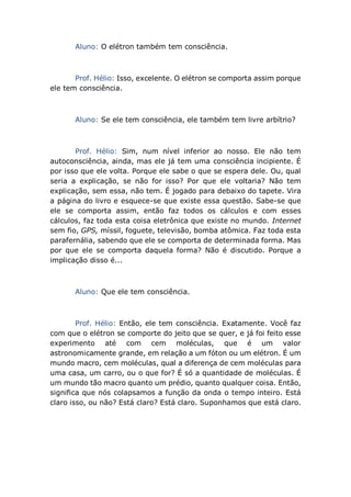 Aluno: O elétron também tem consciência.
Prof. Hélio: Isso, excelente. O elétron se comporta assim porque
ele tem consciência.
Aluno: Se ele tem consciência, ele também tem livre arbítrio?
Prof. Hélio: Sim, num nível inferior ao nosso. Ele não tem
autoconsciência, ainda, mas ele já tem uma consciência incipiente. É
por isso que ele volta. Porque ele sabe o que se espera dele. Ou, qual
seria a explicação, se não for isso? Por que ele voltaria? Não tem
explicação, sem essa, não tem. É jogado para debaixo do tapete. Vira
a página do livro e esquece-se que existe essa questão. Sabe-se que
ele se comporta assim, então faz todos os cálculos e com esses
cálculos, faz toda esta coisa eletrônica que existe no mundo. Internet
sem fio, GPS, míssil, foguete, televisão, bomba atômica. Faz toda esta
parafernália, sabendo que ele se comporta de determinada forma. Mas
por que ele se comporta daquela forma? Não é discutido. Porque a
implicação disso é...
Aluno: Que ele tem consciência.
Prof. Hélio: Então, ele tem consciência. Exatamente. Você faz
com que o elétron se comporte do jeito que se quer, e já foi feito esse
experimento até com cem moléculas, que é um valor
astronomicamente grande, em relação a um fóton ou um elétron. É um
mundo macro, cem moléculas, qual a diferença de cem moléculas para
uma casa, um carro, ou o que for? É só a quantidade de moléculas. É
um mundo tão macro quanto um prédio, quanto qualquer coisa. Então,
significa que nós colapsamos a função da onda o tempo inteiro. Está
claro isso, ou não? Está claro? Está claro. Suponhamos que está claro.
 