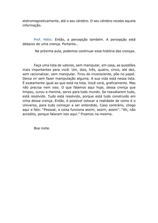 eletromagneticamente, até o seu cérebro. O seu cérebro recebe aquela
informação.
Prof. Hélio: Então, a percepção também. A percepção está
debaixo de uma crença. Portanto..
Na próxima aula, podemos continuar essa história das crenças.
Faça uma lista de valores, sem manipular, em casa, as questões
mais importantes para você. Um, dois, três, quatro, cinco, até dez,
sem racionalizar, sem manipular. Tirou do inconsciente, põe no papel.
Deixa vir sem fazer manipulação alguma. A sua vida está nessa lista.
É exatamente igual ao que está na lista. Você verá, graficamente. Mas
não precisa nem isso. O que falamos aqui hoje, dessa crença que
limpou, curou a menina, serve para todo mundo. Se reavaliarem tudo,
está resolvido. Tudo está resolvido, porque está tudo construído em
cima dessa crença. Então, é possível colocar a realidade de como é o
Universo, para tudo começar a ser entendido. Caso contrário, chego
aqui e falo: “Pessoal, a coisa funciona assim, assim, assim”. “Ah, não
acredito, porque falaram isto aqui.” Ficamos na mesma.
Boa noite.
 