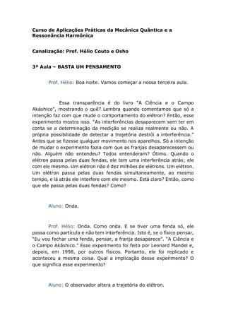 Curso de Aplicações Práticas da Mecânica Quântica e a
Ressonância Harmônica
Canalização: Prof. Hélio Couto e Osho
3ª Aula – BASTA UM PENSAMENTO
Prof. Hélio: Boa noite. Vamos começar a nossa terceira aula.
Essa transparência é do livro “A Ciência e o Campo
Akáshico”, mostrando o quê? Lembra quando comentamos que só a
intenção faz com que mude o comportamento do elétron? Então, esse
experimento mostra isso. “As interferências desaparecem sem ter em
conta se a determinação da medição se realiza realmente ou não. A
própria possibilidade de detectar a trajetória destrói a interferência.”
Antes que se fizesse qualquer movimento nos aparelhos. Só a intenção
de mudar o experimento fazia com que as franjas desaparecessem ou
não. Alguém não entendeu? Todos entenderam? Ótimo. Quando o
elétron passa pelas duas fendas, ele tem uma interferência atrás; ele
com ele mesmo. Um elétron não é dez milhões de elétrons. Um elétron.
Um elétron passa pelas duas fendas simultaneamente, ao mesmo
tempo, e lá atrás ele interfere com ele mesmo. Está claro? Então, como
que ele passa pelas duas fendas? Como?
Aluno: Onda.
Prof. Hélio: Onda. Como onda. E se tiver uma fenda só, ele
passa como partícula e não tem interferência. Isto é, se o físico pensar,
“Eu vou fechar uma fenda, pensar, a franja desaparece”. “A Ciência e
o Campo Akáshico.” Esse experimento foi feito por Leonard Mandel e,
depois, em 1998, por outros físicos. Portanto, ele foi replicado e
aconteceu a mesma coisa. Qual a implicação desse experimento? O
que significa esse experimento?
Aluno: O observador altera a trajetória do elétron.
 