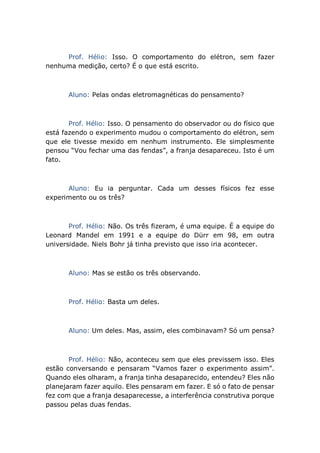 Prof. Hélio: Isso. O comportamento do elétron, sem fazer
nenhuma medição, certo? É o que está escrito.
Aluno: Pelas ondas eletromagnéticas do pensamento?
Prof. Hélio: Isso. O pensamento do observador ou do físico que
está fazendo o experimento mudou o comportamento do elétron, sem
que ele tivesse mexido em nenhum instrumento. Ele simplesmente
pensou “Vou fechar uma das fendas”, a franja desapareceu. Isto é um
fato.
Aluno: Eu ia perguntar. Cada um desses físicos fez esse
experimento ou os três?
Prof. Hélio: Não. Os três fizeram, é uma equipe. É a equipe do
Leonard Mandel em 1991 e a equipe do Dürr em 98, em outra
universidade. Niels Bohr já tinha previsto que isso iria acontecer.
Aluno: Mas se estão os três observando.
Prof. Hélio: Basta um deles.
Aluno: Um deles. Mas, assim, eles combinavam? Só um pensa?
Prof. Hélio: Não, aconteceu sem que eles previssem isso. Eles
estão conversando e pensaram “Vamos fazer o experimento assim”.
Quando eles olharam, a franja tinha desaparecido, entendeu? Eles não
planejaram fazer aquilo. Eles pensaram em fazer. E só o fato de pensar
fez com que a franja desaparecesse, a interferência construtiva porque
passou pelas duas fendas.
 