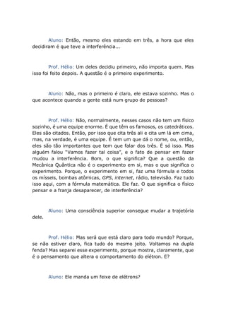 Aluno: Então, mesmo eles estando em três, a hora que eles
decidiram é que teve a interferência...
Prof. Hélio: Um deles decidiu primeiro, não importa quem. Mas
isso foi feito depois. A questão é o primeiro experimento.
Aluno: Não, mas o primeiro é claro, ele estava sozinho. Mas o
que acontece quando a gente está num grupo de pessoas?
Prof. Hélio: Não, normalmente, nesses casos não tem um físico
sozinho, é uma equipe enorme. É que têm os famosos, os catedráticos.
Eles são citados. Então, por isso que cita três ali e cita um lá em cima,
mas, na verdade, é uma equipe. É tem um que dá o nome, ou, então,
eles são tão importantes que tem que falar dos três. É só isso. Mas
alguém falou “Vamos fazer tal coisa”, e o fato de pensar em fazer
mudou a interferência. Bom, o que significa? Que a questão da
Mecânica Quântica não é o experimento em si, mas o que significa o
experimento. Porque, o experimento em si, faz uma fórmula e todos
os mísseis, bombas atômicas, GPS, internet, rádio, televisão. Faz tudo
isso aqui, com a fórmula matemática. Ele faz. O que significa o físico
pensar e a franja desaparecer, de interferência?
Aluno: Uma consciência superior consegue mudar a trajetória
dele.
Prof. Hélio: Mas será que está claro para todo mundo? Porque,
se não estiver claro, fica tudo do mesmo jeito. Voltamos na dupla
fenda? Mas separei esse experimento, porque mostra, claramente, que
é o pensamento que altera o comportamento do elétron. E?
Aluno: Ele manda um feixe de elétrons?
 