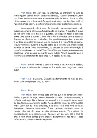 Prof. Hélio: Um por vez. Na internet, se entrarem no site do
filme “Quem Somos Nós?”, versão expandida, “Doutor Quantum”, tem
um filme, desenho animado, mostrando a dupla fenda. Entra no site,
clicar, passamos o filme de três, quatro minutos, que também está no
“Quem Somos Nós?”. Eles fizeram para mostrar exatamente como é.
Mas a questão não é essa. Se isso não tivesse funcionado, não
existiria nenhuma eletrônica funcionando no mundo. A questão é o que
se faz com tudo isso. Essa é a questão. Conseguem fazer a conexão
entre uma coisa e outra? O que tem a ver o abacate com o abacaxi?
Porque, se não tirar as conclusões, fica igual tecnólogo: tem a fórmula
e faz toda essa eletrônica que tem no mundo. E o resto? E lá na frente,
inevitavelmente, surgirá à dúvida sobre se a informação é transferida
através da onda. Todo mundo tem, já, certeza de que a informação é
transferida através da onda? Tem? Será? Porque depois, nas conversas
paralelas, uma pessoa pergunta para outra: “Você acredita que a
informação é transferida pela onda?”. A pessoa não sabe.
Aluno: Se ela atende o celular e ouve a voz da outra pessoa,
como é que a informação trafega se é a onda que chega ao celular
dela?
Prof. Hélio – E usuário. É usuário da ferramenta há mais de ano.
Ficou claro que pensar cria, ou não?
Aluno: Ficou.
Prof. Hélio: Tem quase sete bilhões que não acreditam nisso.
Então, a partir de hoje, vocês passarão a criar, conscientemente, a
própria realidade. Na próxima vez, ninguém precisa pedir casa, carro
ou apartamento para mim, certo? Nós podemos tratar de informações
mais valiosas? É, mas amanhã, não será isso que vou escutar.
Percebem? Estamos enredados. É um cachorro correndo atrás da
cauda, não sai do lugar e não alcança nunca. Tem pilhas de
transparências de experimentos. Passarei um por um, até o final do
ano, e tem mais outras para chegar. Experimento não falta. Todos
reforçando o que está sendo explicado.
 