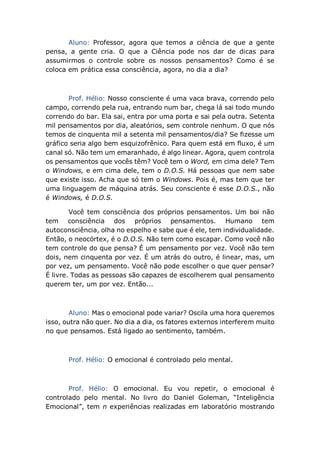 Aluno: Professor, agora que temos a ciência de que a gente
pensa, a gente cria. O que a Ciência pode nos dar de dicas para
assumirmos o controle sobre os nossos pensamentos? Como é se
coloca em prática essa consciência, agora, no dia a dia?
Prof. Hélio: Nosso consciente é uma vaca brava, correndo pelo
campo, correndo pela rua, entrando num bar, chega lá sai todo mundo
correndo do bar. Ela sai, entra por uma porta e sai pela outra. Setenta
mil pensamentos por dia, aleatórios, sem controle nenhum. O que nós
temos de cinquenta mil a setenta mil pensamentos/dia? Se fizesse um
gráfico seria algo bem esquizofrênico. Para quem está em fluxo, é um
canal só. Não tem um emaranhado, é algo linear. Agora, quem controla
os pensamentos que vocês têm? Você tem o Word, em cima dele? Tem
o Windows, e em cima dele, tem o D.O.S. Há pessoas que nem sabe
que existe isso. Acha que só tem o Windows. Pois é, mas tem que ter
uma linguagem de máquina atrás. Seu consciente é esse D.O.S., não
é Windows, é D.O.S.
Você tem consciência dos próprios pensamentos. Um boi não
tem consciência dos próprios pensamentos. Humano tem
autoconsciência, olha no espelho e sabe que é ele, tem individualidade.
Então, o neocórtex, é o D.O.S. Não tem como escapar. Como você não
tem controle do que pensa? É um pensamento por vez. Você não tem
dois, nem cinquenta por vez. É um atrás do outro, é linear, mas, um
por vez, um pensamento. Você não pode escolher o que quer pensar?
É livre. Todas as pessoas são capazes de escolherem qual pensamento
querem ter, um por vez. Então...
Aluno: Mas o emocional pode variar? Oscila uma hora queremos
isso, outra não quer. No dia a dia, os fatores externos interferem muito
no que pensamos. Está ligado ao sentimento, também.
Prof. Hélio: O emocional é controlado pelo mental.
Prof. Hélio: O emocional. Eu vou repetir, o emocional é
controlado pelo mental. No livro do Daniel Goleman, “Inteligência
Emocional”, tem n experiências realizadas em laboratório mostrando
 