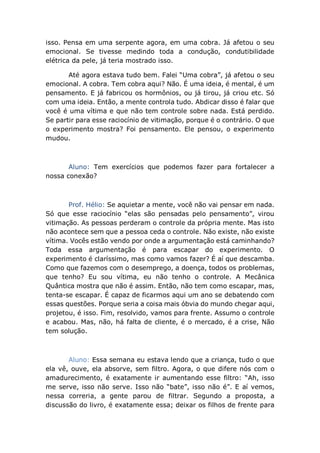 isso. Pensa em uma serpente agora, em uma cobra. Já afetou o seu
emocional. Se tivesse medindo toda a condução, condutibilidade
elétrica da pele, já teria mostrado isso.
Até agora estava tudo bem. Falei “Uma cobra”, já afetou o seu
emocional. A cobra. Tem cobra aqui? Não. É uma ideia, é mental, é um
pensamento. E já fabricou os hormônios, ou já tirou, já criou etc. Só
com uma ideia. Então, a mente controla tudo. Abdicar disso é falar que
você é uma vítima e que não tem controle sobre nada. Está perdido.
Se partir para esse raciocínio de vitimação, porque é o contrário. O que
o experimento mostra? Foi pensamento. Ele pensou, o experimento
mudou.
Aluno: Tem exercícios que podemos fazer para fortalecer a
nossa conexão?
Prof. Hélio: Se aquietar a mente, você não vai pensar em nada.
Só que esse raciocínio “elas são pensadas pelo pensamento”, virou
vitimação. As pessoas perderam o controle da própria mente. Mas isto
não acontece sem que a pessoa ceda o controle. Não existe, não existe
vítima. Vocês estão vendo por onde a argumentação está caminhando?
Toda essa argumentação é para escapar do experimento. O
experimento é claríssimo, mas como vamos fazer? É aí que descamba.
Como que fazemos com o desemprego, a doença, todos os problemas,
que tenho? Eu sou vítima, eu não tenho o controle. A Mecânica
Quântica mostra que não é assim. Então, não tem como escapar, mas,
tenta-se escapar. É capaz de ficarmos aqui um ano se debatendo com
essas questões. Porque seria a coisa mais óbvia do mundo chegar aqui,
projetou, é isso. Fim, resolvido, vamos para frente. Assumo o controle
e acabou. Mas, não, há falta de cliente, é o mercado, é a crise, Não
tem solução.
Aluno: Essa semana eu estava lendo que a criança, tudo o que
ela vê, ouve, ela absorve, sem filtro. Agora, o que difere nós com o
amadurecimento, é exatamente ir aumentando esse filtro: “Ah, isso
me serve, isso não serve. Isso não “bate”, isso não é”. E aí vemos,
nessa correria, a gente parou de filtrar. Segundo a proposta, a
discussão do livro, é exatamente essa; deixar os filhos de frente para
 