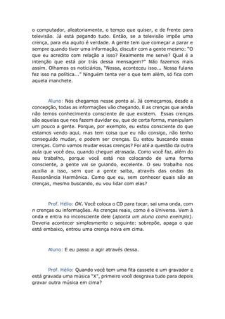 o computador, aleatoriamente, o tempo que quiser, e de frente para
televisão. Já está pegando tudo. Então, se a televisão impõe uma
crença, para ela aquilo é verdade. A gente tem que começar a parar e
sempre quando tiver uma informação, discutir com a gente mesmo: “O
que eu acredito com relação a isso? Realmente me serve? Qual é a
intenção que está por trás dessa mensagem?” Não fazemos mais
assim. Olhamos os noticiários, “Nossa, aconteceu isso... Nossa fulana
fez isso na política...” Ninguém tenta ver o que tem além, só fica com
aquela manchete.
Aluno: Nós chegamos nesse ponto aí. Já começamos, desde a
concepção, todas as informações vão chegando. E as crenças que ainda
não temos conhecimento consciente de que existem. Essas crenças
são aquelas que nos fazem duvidar ou, que de certa forma, manipulam
um pouco a gente. Porque, por exemplo, eu estou consciente do que
estamos vendo aqui, mas tem coisa que eu não consigo, não tenho
conseguido mudar, e podem ser crenças. Eu estou buscando essas
crenças. Como vamos mudar essas crenças? Foi até a questão da outra
aula que você deu, quando cheguei atrasada. Como você faz, além do
seu trabalho, porque você está nos colocando de uma forma
consciente, a gente vai se guiando, excelente. O seu trabalho nos
auxilia a isso, sem que a gente saiba, através das ondas da
Ressonância Harmônica. Como que eu, sem conhecer quais são as
crenças, mesmo buscando, eu vou lidar com elas?
Prof. Hélio: OK. Você coloca o CD para tocar, sai uma onda, com
n crenças ou informações. As crenças reais, como é o Universo. Vem à
onda e entra no inconsciente dele (aponta um aluno como exemplo).
Deveria acontecer simplesmente o seguinte: sobrepõe, apaga o que
está embaixo, entrou uma crença nova em cima.
Aluno: E eu passo a agir através dessa.
Prof. Hélio: Quando você tem uma fita cassete e um gravador e
está gravada uma música “X”, primeiro você desgrava tudo para depois
gravar outra música em cima?
 