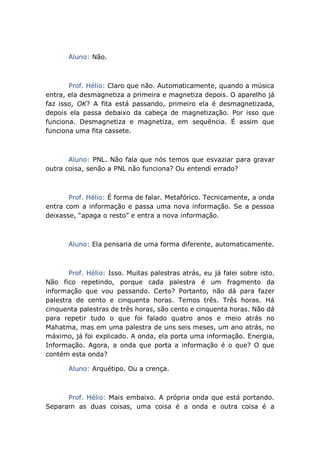 Aluno: Não.
Prof. Hélio: Claro que não. Automaticamente, quando a música
entra, ela desmagnetiza a primeira e magnetiza depois. O aparelho já
faz isso, OK? A fita está passando, primeiro ela é desmagnetizada,
depois ela passa debaixo da cabeça de magnetização. Por isso que
funciona. Desmagnetiza e magnetiza, em sequência. É assim que
funciona uma fita cassete.
Aluno: PNL. Não fala que nós temos que esvaziar para gravar
outra coisa, senão a PNL não funciona? Ou entendi errado?
Prof. Hélio: É forma de falar. Metafórico. Tecnicamente, a onda
entra com a informação e passa uma nova informação. Se a pessoa
deixasse, “apaga o resto” e entra a nova informação.
Aluno: Ela pensaria de uma forma diferente, automaticamente.
Prof. Hélio: Isso. Muitas palestras atrás, eu já falei sobre isto.
Não fico repetindo, porque cada palestra é um fragmento da
informação que vou passando. Certo? Portanto, não dá para fazer
palestra de cento e cinquenta horas. Temos três. Três horas. Há
cinquenta palestras de três horas, são cento e cinquenta horas. Não dá
para repetir tudo o que foi falado quatro anos e meio atrás no
Mahatma, mas em uma palestra de uns seis meses, um ano atrás, no
máximo, já foi explicado. A onda, ela porta uma informação. Energia,
Informação. Agora, a onda que porta a informação é o que? O que
contém esta onda?
Aluno: Arquétipo. Ou a crença.
Prof. Hélio: Mais embaixo. A própria onda que está portando.
Separam as duas coisas, uma coisa é a onda e outra coisa é a
 