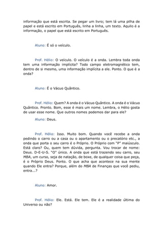informação que está escrita. Se pegar um livro; tem lá uma pilha de
papel e está escrito em Português, linha a linha, um texto. Aquilo é a
informação, o papel que está escrito em Português.
Aluno: É só o veículo.
Prof. Hélio: O veículo. O veículo é a onda. Lembra toda onda
tem uma informação implícita? Todo campo eletromagnético tem,
dentro de si mesmo, uma informação implícita a ele. Ponto. O que é a
onda?
Aluno: É o Vácuo Quântico.
Prof. Hélio: Quem? A onda é o Vácuo Quântico. A onda é o Vácuo
Quântico. Pronto. Bom, esse é mais um nome. Lembra, o Hélio gosta
de usar esse nome. Que outros nomes podemos dar para ele?
Aluno: Deus.
Prof. Hélio: Isso. Muito bom. Quando você recebe a onda
pedindo o carro ou a casa ou o apartamento ou o precatório etc., a
onda que porta o seu carro é o Próprio. O Próprio com “P” maiúsculo.
Está claro? Ou, quem tem dúvida, pergunta. Vou trocar de nome:
Deus. D-E-U-S. “O” único. A onda que está trazendo seu carro, seu
MBA, um curso, seja de natação, de boxe, de qualquer coisa que peça,
é o Próprio Deus. Ponto. O que acha que acontece na sua mente
quando Ele entra? Porque, além do MBA de Finanças que você pediu,
entra...?
Aluno: Amor.
Prof. Hélio: Ele. Está. Ele tem. Ele é a realidade última do
Universo ou não?
 