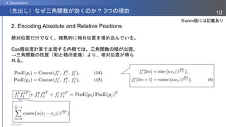 2023/07/07
10
（先出し）なぜ三角関数が効くのか？ 3つの理由
4. Discussions
2. Encoding Absolute and Relative Positions
絶対位置だけでなく、暗黙的に相対位置を埋め込んでいる。
Cos類似度計算で出現する内積では、三角関数の積が出現。
→三角関数の性質（和と積の変換）より、相対位置が得ら
れる。
※arxiv版には記載あり
 