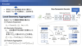 2023/07/07
11
Encoder
2.Point-NN
各点について周囲の情報を集める
(1) Feature Expansion
(2) Geometry Extraction
の位置の平均分散で正規化した
を用いて𝑓𝑐𝑗に重み付けた𝑓𝑐𝑗
𝑤
を得る。
(3) Feature Aggregation
Local Geometry Aggregation
• FPSにより点群数を半分に間引く
• 各点についてＫ近傍点( )を求める
4stage
長さ𝐶𝐼のベクト
ル
長さ2𝐶𝐼のベクト
ル
 
