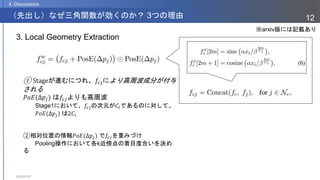 2023/07/07
12
（先出し）なぜ三角関数が効くのか？ 3つの理由
4. Discussions
3. Local Geometry Extraction
① Stageが進むにつれ、𝑓𝑐𝑗により高周波成分が付与
される
𝑃𝑜𝐸(Δ𝑝𝑗) は𝑓𝑐𝑗よりも高周波
Stage1において、𝑓𝑐𝑗の次元が𝐶𝐼であるのに対して、
𝑃𝑜𝐸(Δ𝑝𝑗) は2𝐶𝐼
②相対位置の情報𝑃𝑜𝐸(Δ𝑝𝑗) で𝑓𝑐𝑗を重みづけ
Pooling操作において各k近傍点の着目度合いを決め
る
※arxiv版には記載あり
 