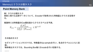 2023/07/07
13
Memoryとクラス分類タスク
2.Point-NN
Point Memory Bank
例）クラス分類タスク
事前に様々な点群データについて、Encoderで取得された特徴量とクラスを記憶す
る。
推論時には特徴量のCos類似度からクラスラベルを予測。
その他のタスク
セグメンテーションタスクでは、特徴量のUp sampleを行い、各点のラベルとともに記
録。
物体検出タスクでは、Bounding Box毎にEncodeを行い記録する。
 