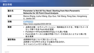 2023/07/07
2
書誌情報
1.Intro
論文名 Parameter is Not All You Need: Starting from Non-Parametric
Networks for 3D Point Cloud Analysis
著者 Renrui Zhang, Liuhui Wang, Ziyu Guo, Yali Wang, Peng Gao, Hongsheng
Li, Jianbo Shi
投稿 CVPR2023
https://arxiv.org/abs/2303.08134
概要 • 点群の分類・セグメンテーション・物体検出タスクを、学習パラメータ
なしで解く手法 Point-NNを提案
• PointNet++やPointCNN等の手法よりも高い性能
• Point-NNをベースに少量の学習パラメータを加えることでより高い性
能を発揮
選定理由 点群解析手法について気になっている。
点群周りでCVPRでどのような論文があるのか。
タイトルにインパクトがあった。
 