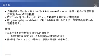 • 点群解析で用いられるノンパラメトリックモジュールに着目し初めて学習不要
な手法 Point-NNを提案
• Point-NN をベースとしたパラメータ効率のよりPoint-PNを提案。
• Plug-and-play moduleとしてPoint-NNを用いることで、学習済みモデルの
性能を向上。
感想
• 古典手法だけで性能を出せるのは驚き
• 他の古典手法（DoNなど）でも同様のことはできないか？
• 非NNをベースとしているので、実装も着実にできそう。
2023/07/07
21
まとめ
 