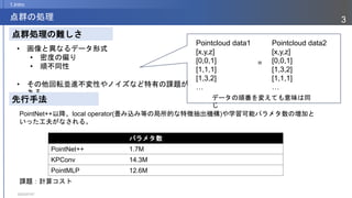 2023/07/07
3
点群の処理
1.Intro
• 画像と異なるデータ形式
• 密度の偏り
• 順不同性
• その他回転並進不変性やノイズなど特有の課題が
ある
点群処理の難しさ
先行手法
Pointcloud data1
[x,y,z]
[0,0,1]
[1,1,1]
[1,3,2]
…
Pointcloud data2
[x,y,z]
[0,0,1]
[1,3,2]
[1,1,1]
…
=
パラメタ数
PointNet++ 1.7M
KPConv 14.3M
PointMLP 12.6M
PointNet++以降、local operator(畳み込み等の局所的な特徴抽出機構)や学習可能パラメタ数の増加と
いった工夫がなされる。
課題：計算コスト
データの順番を変えても意味は同
じ
 