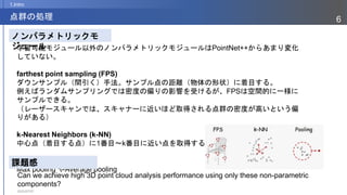 2023/07/07
6
点群の処理
1.Intro
学習可能モジュール以外のノンパラメトリックモジュールはPointNet++からあまり変化
していない。
farthest point sampling (FPS)
ダウンサンプル（間引く）手法。サンプル点の距離（物体の形状）に着目する。
例えばランダムサンプリングでは密度の偏りの影響を受けるが、FPSは空間的に一様に
サンプルできる。
（レーザースキャンでは、スキャナーに近いほど取得される点群の密度が高いという偏
りがある）
k-Nearest Neighbors (k-NN)
中心点（着目する点）に1番目～k番目に近い点を取得する関数。
pooling operations
Max pooling やAverage pooling
ノンパラメトリックモ
ジュール
課題感
Can we achieve high 3D point cloud analysis performance using only these non-parametric
components?
 