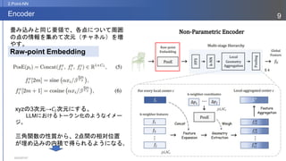 2023/07/07
9
Encoder
2.Point-NN
xyzの3次元→𝐶𝐼次元にする。
LLMにおけるトークン化のようなイメー
ジ。
三角関数の性質から、2点間の相対位置
が埋め込みの内積で得られるようになる。
Raw-point Embedding
畳み込みと同じ要領で、各点について周囲
の点の情報を集めて次元（チャネル）を増
やす。
 