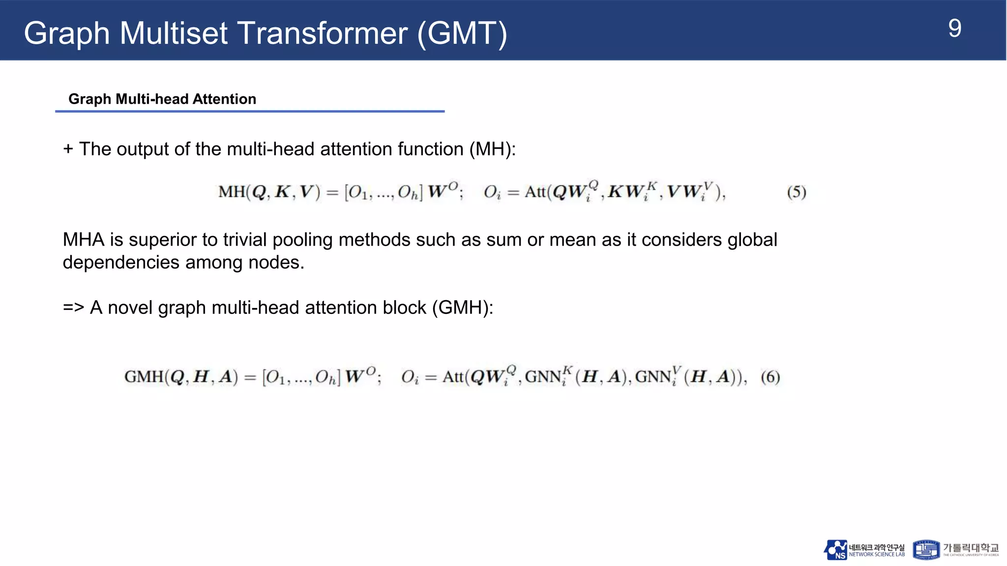 9
Graph Multiset Transformer (GMT)
+ The output of the multi-head attention function (MH):
MHA is superior to trivial pooling methods such as sum or mean as it considers global
dependencies among nodes.
=> A novel graph multi-head attention block (GMH):
Graph Multi-head Attention
 