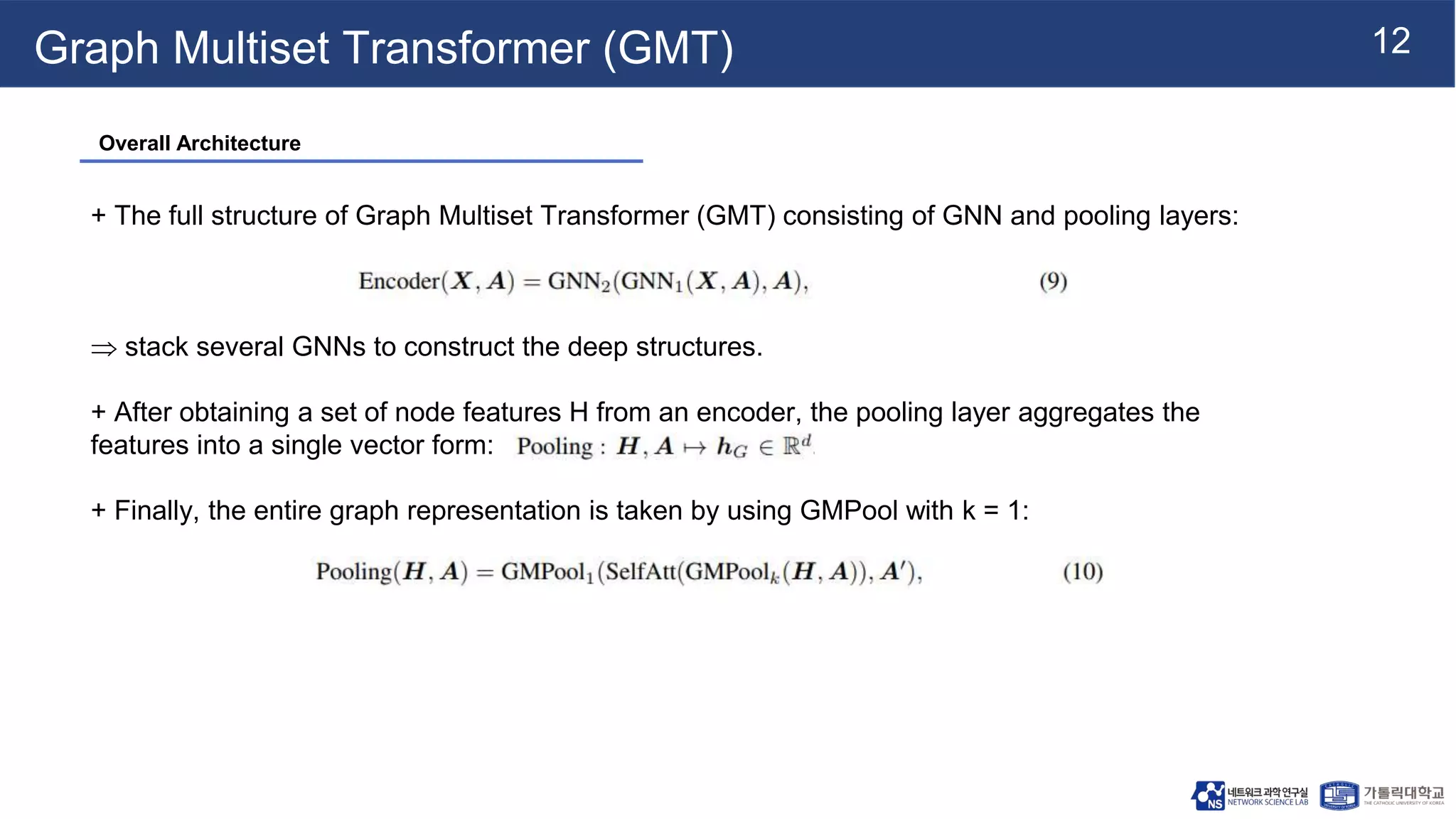12
Graph Multiset Transformer (GMT)
+ The full structure of Graph Multiset Transformer (GMT) consisting of GNN and pooling layers:
 stack several GNNs to construct the deep structures.
+ After obtaining a set of node features H from an encoder, the pooling layer aggregates the
features into a single vector form:
+ Finally, the entire graph representation is taken by using GMPool with k = 1:
Overall Architecture
 